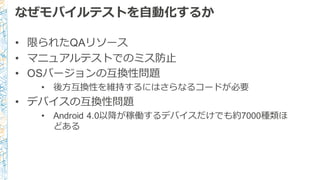 なぜモバイルテストを⾃自動化するか
• 限られたQAリソース
• マニュアルテストでのミス防⽌止
• OSバージョンの互換性問題
• 後⽅方互換性を維持するにはさらなるコードが必要
• デバイスの互換性問題
• Android  4.0以降降が稼働するデバイスだけでも約7000種類ほ
どある
 