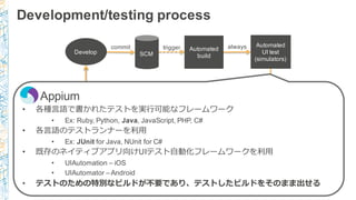 Development/testing  process
Develop SCM
commit Automated
build
trigger Automated
UI  test
(simulators)
always
Is
milestone
?
no
Beta  deploy
to
manual  testers
Automated
UI  test
(Device  Farm)
yes
Appium
• 各種⾔言語で書かれたテストを実⾏行行可能なフレームワーク
• Ex:  Ruby,  Python,  Java,  JavaScript,  PHP,  C#
• 各⾔言語のテストランナーを利利⽤用
• Ex:  JUnit for  Java,  NUnit for  C#
• 既存のネイティブアプリ向けUIテスト⾃自動化フレームワークを利利⽤用
• UIAutomation – iOS
• UIAutomator – Android
• テストのための特別なビルドが不不要であり、テストしたビルドをそのまま出せる
 