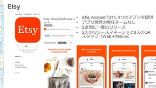 Etsy
• iOS,  Android向けに4つのアプリを提供
• アプリ開発の専任チームなし
• 2週間に⼀一度度のリリース
• 2⼈人のリリースマネージャと8⼈人のQA
スタッフ（Web＋Mobile）
 