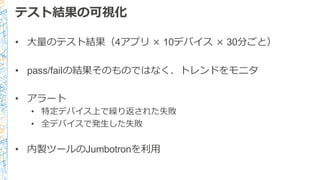 テスト結果の可視化
• ⼤大量量のテスト結果（4アプリ × 10デバイス × 30分ごと）
• pass/failの結果そのものではなく、トレンドをモニタ
• アラート
• 特定デバイス上で繰り返された失敗
• 全デバイスで発⽣生した失敗
• 内製ツールのJumbotronを利利⽤用
 