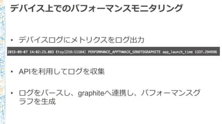 デバイス上でのパフォーマンスモニタリング
• デバイスログにメトリクスをログ出⼒力力
• APIを利利⽤用してログを収集
• ログをパースし、graphiteへ連携し、パフォーマンスグ
ラフを⽣生成
 