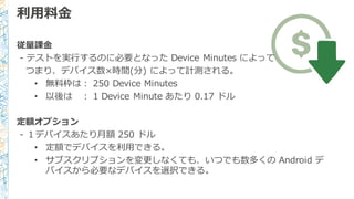 利利⽤用料料⾦金金
従量量課⾦金金
-‐‑‒ テストを実⾏行行するのに必要となった Device  Minutes  によって
つまり、デバイス数×時間(分)  によって計測される。
• 無料料枠は： 250  Device  Minutes
• 以後は ： 1  Device  Minute  あたり 0.17  ドル
定額オプション
-‐‑‒ １デバイスあたり⽉月額 250  ドル
• 定額でデバイスを利利⽤用できる。
• サブスクリプションを変更更しなくても、いつでも数多くの Android  デ
バイスから必要なデバイスを選択できる。
 
