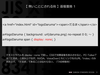11
【  無いことにされる例  】画像置換  1
テキストラベルを  display  :  none  で隠し、CSSで背景画像を表示させると、PC-Talker7
は「だるま」と読み上げるが、NVDA、VoiceOverともにリンク先のURL「index」のみ
読み上げ、「だるま」であることは伝わらない。（TAB移動時）
<a  href="index.html"  id="logoDaruma"><span>だるま</span></a>  
a#logoDaruma  {  background:  url(daruma.png)  no-‐‑‒repeat  0  0;  〜～  }  
a#logoDaruma  span  {  display:  none;  }
 