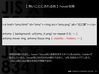 12
【  無いことにされる例  】hover効果
視覚的効果のために、hover／focus時に画像を消すスタイルをvisibility  :  hiddenで
指定していると、hover時にNVDAがalt属性ではなく、URLを読み上げてしまう。
（focus時にはalt属性を読むが挙動不安定）
<a  href="omy.html"  id="omy"><img  src="omy.png"  alt="近江屋"></a>  
a#omy  {  background:  url(omy_̲h.png)  no-‐‑‒repeat  0  0;  〜～  }  
a#omy:hover  img,  a#omy:focus  img  {  visibility  :  hidden;  〜～  }
 