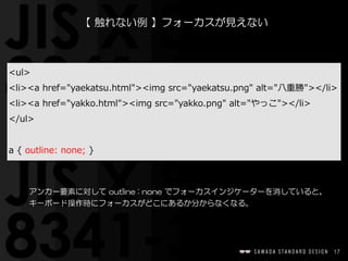 17
【  触れない例  】フォーカスが見えない
アンカー要素に対して  outline  :  none  でフォーカスインジケーターを消していると、
キーボード操作時にフォーカスがどこにあるか分からなくなる。
<ul>  
<li><a  href="yaekatsu.html"><img  src="yaekatsu.png"  alt="⼋八重勝"></li>  
<li><a  href="yakko.html"><img  src="yakko.png"  alt="やっこ"></li>  
</ul>  
a  {  outline:  none;  }
 