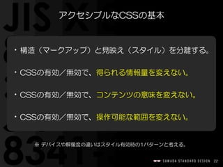 22
アクセシブルなCSSの基本
•構造（マークアップ）と見映え（スタイル）を分離する。  
•CSSの有効／無効で、得られる情報量を変えない。  
•CSSの有効／無効で、コンテンツの意味を変えない。  
•CSSの有効／無効で、操作可能な範囲を変えない。
※  デバイスや解像度の違いはスタイル有効時の1パターンと考える。
 