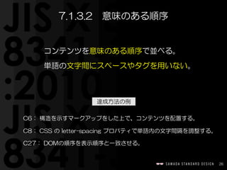 達成方法の例
26
C6：  構造を示すマークアップをした上で、コンテンツを配置する。  
C8：  CSS  の  letter-spacing  プロパティで単語内の文字間隔を調整する。  
C27：  DOMの順序を表示順序と一致させる。
7.1.3.2　意味のある順序
コンテンツを意味のある順序で並べる。  
単語の文字間にスペースやタグを用いない。
 