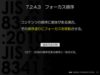 27
コンテンツの順序に意味がある場合、  
その順序通りにフォーカスを移動させる。
7.2.4.3　フォーカス順序
C27：  DOMの順序を表示順序と一致させる。
達成方法の例
 