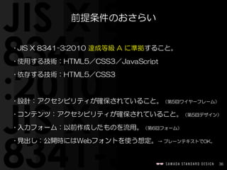 36
前提条件のおさらい
• JIS  X  8341-3:2010  達成等級  A  に準拠すること。  
• 使用する技術：HTML5／CSS3／JavaScript  
• 依存する技術：HTML5／CSS3  
• 設計：アクセシビリティが確保されていること。（第5回ワイヤーフレーム）  
• コンテンツ：アクセシビリティが確保されていること。（第5回デザイン）  
• 入力フォーム：以前作成したものを流用。（第6回フォーム）  
• 見出し：公開時にはWebフォントを使う想定。→  プレーンテキストでOK。
 