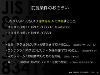 36
前提条件のおさらい
• JIS  X  8341-3:2010  達成等級  A  に準拠すること。  
• 使用する技術：HTML5／CSS3／JavaScript  
• 依存する技術：HTML5／CSS3  
• 設計：アクセシビリ...