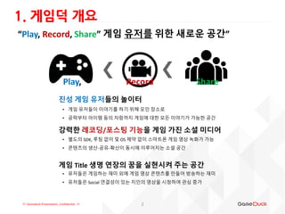 !!! Gameduck Presentation, Confidential !!!
“Play, Record, Share” 게임 유저를 위한 새로운 공간”
1. 게임덕 개요
• 게임 유저들이 이야기를 하기 위해 모인 장소로
• 공략부터 아이템 등의 자랑까지 게임에 대한 모든 이야기가 가능한 공간
진성 게임 유저들의 놀이터
강력한 레코딩/포스팅 기능을 게임 가진 소셜 미디어
• 별도의 SDK, 루팅 없이 및 OS 제약 없이 스마트폰 게임 영상 녹화가 가능
• 콘텐츠의 생산-공유-확산이 동시에 이루어지는 소셜 공간
게임 Title 생명 연장의 꿈을 실현시켜 주는 공간
• 유저들은 게임하는 재미 외에 게임 영상 콘텐츠를 만들어 방송하는 재미
• 유저들은 Social 연결성이 있는 지인의 영상을 시청하여 관심 증가
2
RecordPlay, Share
 