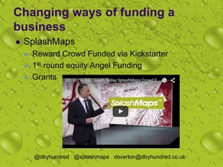 Changing ways of funding a
business
 SplashMaps
 Reward Crowd Funded via Kickstarter
 1st round equity Angel Funding
 Grants
@dbyhundred @splashmaps doverton@dbyhundred.co.uk
 