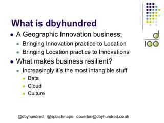 What is dbyhundred
 A Geographic Innovation business;
 Bringing Innovation practice to Location
 Bringing Location practice to Innovations
 What makes business resilient?
 Increasingly it’s the most intangible stuff
 Data
 Cloud
 Culture
@dbyhundred @splashmaps doverton@dbyhundred.co.uk
 