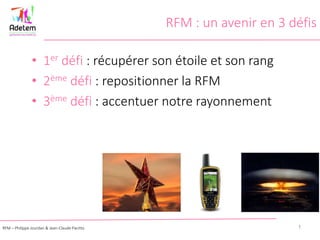 RFM : un avenir en 3 défis
• 1er défi : récupérer son étoile et son rang
• 2ème défi : repositionner la RFM
• 3ème défi : accentuer notre rayonnement
1RFM – Philippe Jourdan & Jean-Claude Pacitto
 