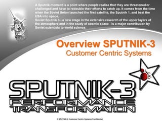 © SPUTNIK-3 Customer Centric Systems Confidential
Overview SPUTNIK-3
Customer Centric Systems
A Sputnik moment is a point where people realise that they are threatened or
challenged and have to redouble their efforts to catch up. It comes from the time
when the Soviet Union launched the first satellite, the Sputnik 1, and beat the
USA into space.
Soviet Sputnik 3 - a new stage in the extensive research of the upper layers of
the atmosphere and in the study of cosmic space - is a major contribution by
Soviet scientists to world science.
 