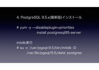 4. PostgreSQL 9.5.x(最新版)インストール
# yum -y ̶disableplugin=priorities
      install postgresql95-server
initdb実行
# su -c '/usr/pgsql-9.5/bin/initdb -D
/var/lib/pgsql/9.5/data' postgres
 