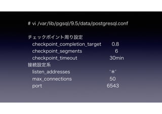 # vi /var/lib/pgsql/9.5/data/postgresql.conf
チェックポイント周り設定
 checkpoint_completion_target 0.8
 checkpoint_segments     6
 checkpoint_timeout 30min
接続設定系
 listen_addresses     ＊'
 max_connections      50
 port    6543
 