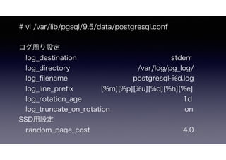# vi /var/lib/pgsql/9.5/data/postgresql.conf
ログ周り設定
 log_destination      stderr
 log_directory    /var/log/pg_log/
 log_ﬁlename       postgresql-%d.log
 log_line_preﬁx    [%m][%p][%u][%d][%h][%e]
 log_rotation_age            1d 
 log_truncate_on_rotation         on
SSD用設定
 random_page_cost          4.0
 