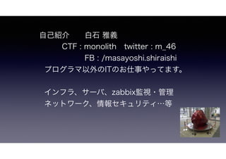自己紹介  白石 雅義
      FB : /masayoshi.shiraishi
twitter : m_46 CTF : monolith
プログラマ以外のITのお仕事やってます。
インフラ、サーバ、zabbix監視・管理
ネットワーク、情報セキュリティ…等
 