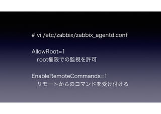 # vi /etc/zabbix/zabbix_agentd.conf
AllowRoot=1
 root権限での監視を許可
EnableRemoteCommands=1
 リモートからのコマンドを受け付ける
 