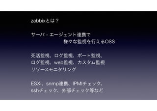 zabbixとは？
サーバ - エージェント連携で
 様々な監視を行えるラトビアのzabbix社製OSS
死活監視、ログ監視、ポート監視、
web監視、カスタム監視、リソースモニタリング
ESXi、snmp連携、IPMIチェック、
sshチェック、外部チェック等など
 