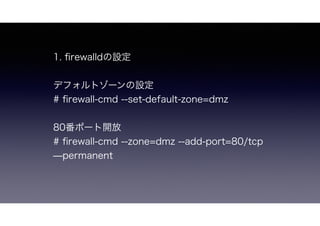 1. ﬁrewalldの設定
デフォルトゾーンの設定
# ﬁrewall-cmd --set-default-zone=dmz
80番ポート開放
# ﬁrewall-cmd --zone=dmz --add-port=80/tcp ̶permanent
 