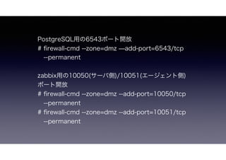 PostgreSQL用の6543ポート開放
# ﬁrewall-cmd --zone=dmz ̶add-port=6543/tcp
--permanent
zabbix用の10050(エージェント側)/10051(サーバ側)ポート開放
# ﬁrewall-cmd --zone=dmz --add-port=10050/tcp --permanent
# ﬁrewall-cmd --zone=dmz --add-port=10051/tcp --permanent
 
