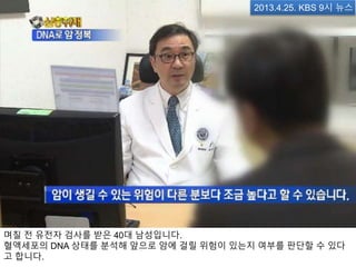 며칠 전 유전자 검사를 받은 40대 남성입니다.
혈액세포의 DNA 상태를 분석해 앞으로 암에 걸릴 위험이 있는지 여부를 판단할 수 있다
고 합니다.
2013.4.25. KBS 9시 뉴스
 