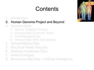 Contents
1. Introduction
2. Human Genome Project and Beyond
3. Genome Data
① Cancer Targeted Therapy
② Disease Risk (Common, Rare)
③ Pharmacogenomics
④ Others (Fetal DNA, Microbiome)
4. Sensor/Mobile Data
5. Electrical Health Records
6. National Healthcare Data
7. Medical Images
8. Biomedical Big Data + Artificial Intelligence
 