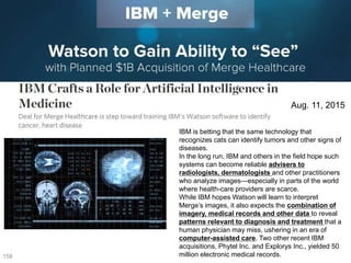 158
Aug. 11, 2015
IBM is betting that the same technology that
recognizes cats can identify tumors and other signs of
diseases.
In the long run, IBM and others in the field hope such
systems can become reliable advisers to
radiologists, dermatologists and other practitioners
who analyze images—especially in parts of the world
where health-care providers are scarce.
While IBM hopes Watson will learn to interpret
Merge’s images, it also expects the combination of
imagery, medical records and other data to reveal
patterns relevant to diagnosis and treatment that a
human physician may miss, ushering in an era of
computer-assisted care. Two other recent IBM
acquisitions, Phytel Inc. and Explorys Inc., yielded 50
million electronic medical records.
 