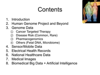 Contents
1. Introduction
2. Human Genome Project and Beyond
3. Genome Data
① Cancer Targeted Therapy
② Disease Risk (Common, Rare)
③ Pharmacogenomics
④ Others (Fetal DNA, Microbiome)
4. Sensor/Mobile Data
5. Electrical Health Records
6. National Healthcare Data
7. Medical Images
8. Biomedical Big Data + Artificial Intelligence
 