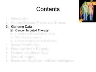 Contents
1. Introduction
2. Human Genome Project and Beyond
3. Genome Data
① Cancer Targeted Therapy
② Disease Risk (Common, Rare)
③ Pharmacogenomics
④ Others (Fetal DNA, Microbiome)
4. Sensor/Mobile Data
5. Electrical Health Records
6. National Healthcare Data
7. Medical Images
8. Biomedical Big Data + Artificial Intelligence
 