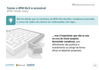 Tornar o BPM fácil e acessível
BPM made easy
19
Não	há	dúvida	que	as	iniciativas	de	BPM	têm	desafios	complexos	associados	
e,	como	tal,	todos	eles	devem	ser	endereçados	com	rigor...
…	mas	é	importante	que	não	se	caia	
no	erro	de	iniciar	projetos	
demasiado	complexos,	que	
dificilmente	vão	justificar	o	
investimento	ou	atingir	de	forma	
eficaz	os	objetivos	propostos.
 