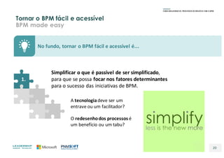 Tornar o BPM fácil e acessível
BPM made easy
20
No	fundo,	tornar	o	BPM	fácil	e	acessível	é...
Simplificar o	que é	passível	de	ser	simplificado,	
para	que	se	possa	focar	nos	fatores	determinantes	
para	o	sucesso	das	iniciativas	de	BPM.
1.
A	tecnologiadeve	ser	um	
entrave	ou	um	facilitador?
O	redesenho	dos	processos é	
um	benefício	ou	um	tabu?
 