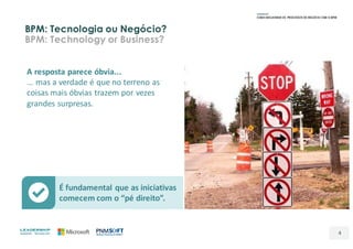 É	fundamental	que	as	iniciativas	
comecem	com	o	“pé	direito”.
BPM: Tecnologia ou Negócio?
BPM: Technology or Business?
4
A	resposta	parece	óbvia...
...	mas	a	verdade	é	que	no	terreno	as	
coisas	mais	óbvias	trazem	por	vezes	
grandes	surpresas.
 