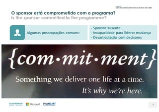 O sponsor está comprometido com o programa?
Is the sponsor committed to the programme?
7
Algumas	preocupações	comuns:
- Sponsor	ausente
- Incapacidade	para	liderar	mudança
- Desarticulação	 com	decisores
 