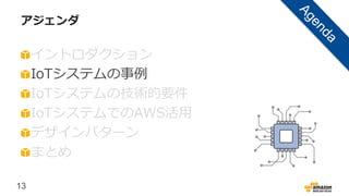 13
アジェンダ
イントロダクション
IoTシステムの事例
IoTシステムの技術的要件
IoTシステムでのAWS活用
デザインパターン
まとめ
 