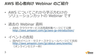 3
AWS 初心者向け Webinar のご紹介
• AWS についてこれから学ぶ方むけの
ソリューションカットの Webinar です
• 過去の Webinar 資料
– AWS クラウドサービス活用資料集ページにて公開
http://aws.amazon.com/jp/aws-jp-introduction/
• イベントの告知
– 国内のイベント・セミナースケジュールページにて告知
http://aws.amazon.com/jp/about-aws/events/
（オンラインセミナー枠）
 