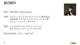 4
自己紹介
名前：吉田 英世 (@aquaviter)
所属：アマゾン ウェブ サービス ジャパン株式会社
技術本部 ストラテジックソリューション部
ソリューションアーキテクト
経歴：インフラエンジニア(ネットワーク)
IoTプラットフォーム アーキテクト
好きなAWSサービス： AWS IoT
 