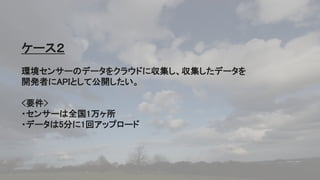 48
ケース２
環境センサーのデータをクラウドに収集し、収集したデータを
開発者にAPIとして公開したい。
<要件>
・センサーは全国1万ヶ所
・データは5分に1回アップロード
 