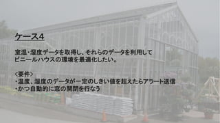54
ケース４
室温・湿度データを取得し、それらのデータを利用して
ビニールハウスの環境を最適化したい。
<要件>
・温度、湿度のデータが一定のしきい値を超えたらアラート送信
・かつ自動的に窓の開閉を行なう
 
