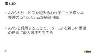 58
まとめ
• AWSのサービスを組み合わせることで様々な
要件のIoTシステムが構築可能
• AWSを利用することで、IoTによる新しい価値
の創造に最大限注力できる
 