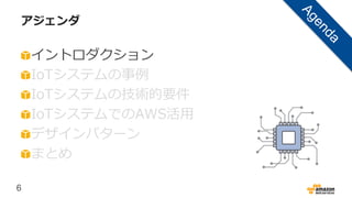 6
アジェンダ
イントロダクション
IoTシステムの事例
IoTシステムの技術的要件
IoTシステムでのAWS活用
デザインパターン
まとめ
 