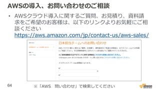 64
AWSの導入、お問い合わせのご相談
• AWSクラウド導入に関するご質問、お見積り、資料請
求をご希望のお客様は、以下のリンクよりお気軽にご相
談ください
https://aws.amazon.com/jp/contact-us/aws-sales/
※「AWS 問い合わせ」で検索してください
 