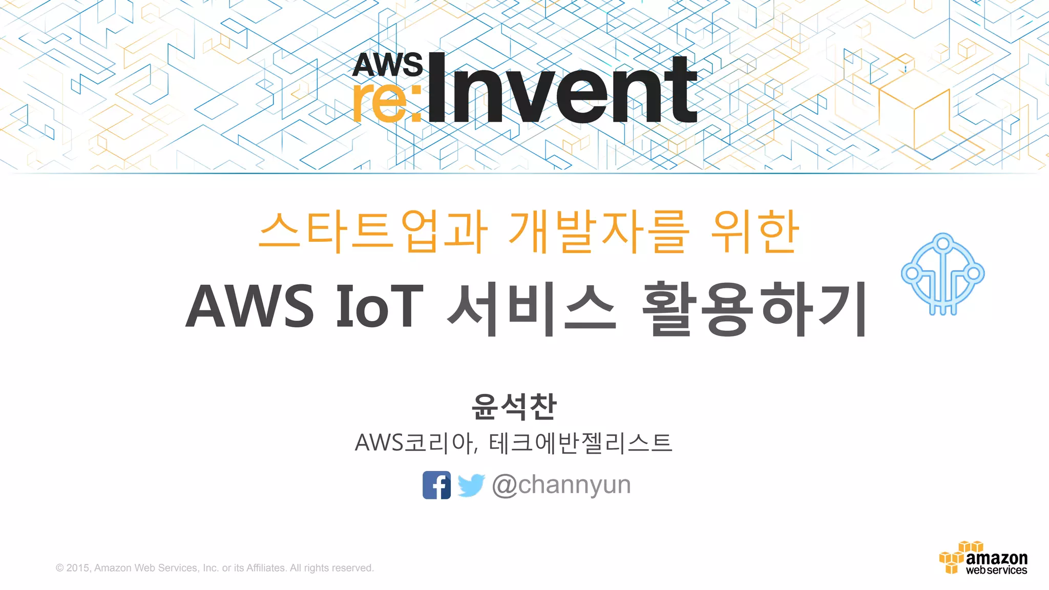 © 2015, Amazon Web Services, Inc. or its Affiliates. All rights reserved.
윤석찬
AWS코리아, 테크에반젤리스트
스타트업과 개발자를 위한
AWS IoT 서비스 활용하기
@channyun
 