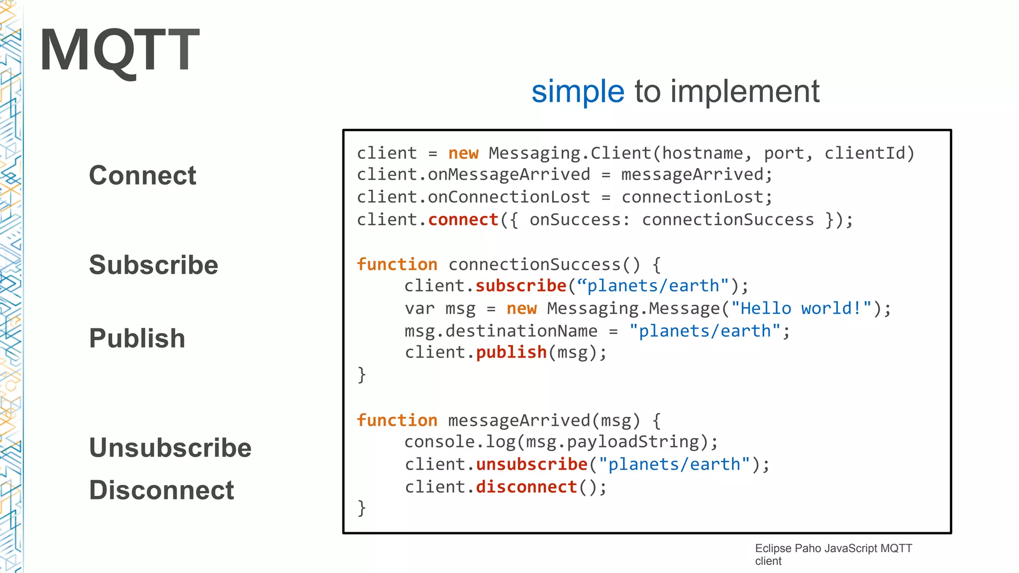 MQTT
simple to implement
Connect
Publish
Subscribe
Unsubscribe
Disconnect
client	=	new	Messaging.Client(hostname,	port,	clientId)		
client.onMessageArrived	=	messageArrived;		
client.onConnectionLost	=	connectionLost;		
client.connect({	onSuccess:	connectionSuccess	});	
function	connectionSuccess()	{			
	 client.subscribe(“planets/earth");	
var	msg	=	new	Messaging.Message("Hello	world!");		
msg.destinationName	=	"planets/earth";		
client.publish(msg);	
}	
function	messageArrived(msg)	{			
	 console.log(msg.payloadString);		
client.unsubscribe("planets/earth");		
client.disconnect();	
}	
Eclipse Paho JavaScript MQTT
client
 
