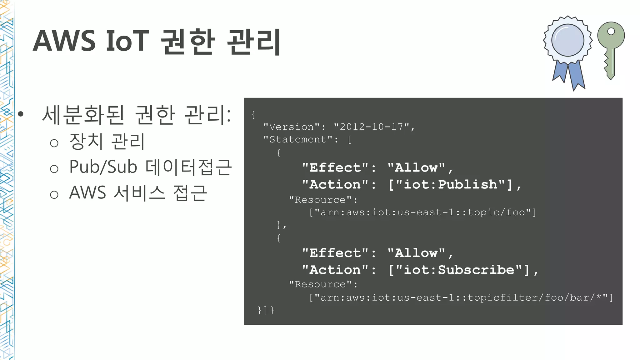 AWS IoT 권한 관리 
•  세분화된 권한 관리:
o  장치 관리
o  Pub/Sub 데이터접근
o  AWS 서비스 접근
{
"Version": "2012-10-17",
"Statement": [
{
"Effect": "Allow",
"Action": ["iot:Publish"],
"Resource":
["arn:aws:iot:us-east-1::topic/foo"]
},
{
"Effect": "Allow",
"Action": ["iot:Subscribe"],
"Resource":
["arn:aws:iot:us-east-1::topicfilter/foo/bar/*"]
}]}
 