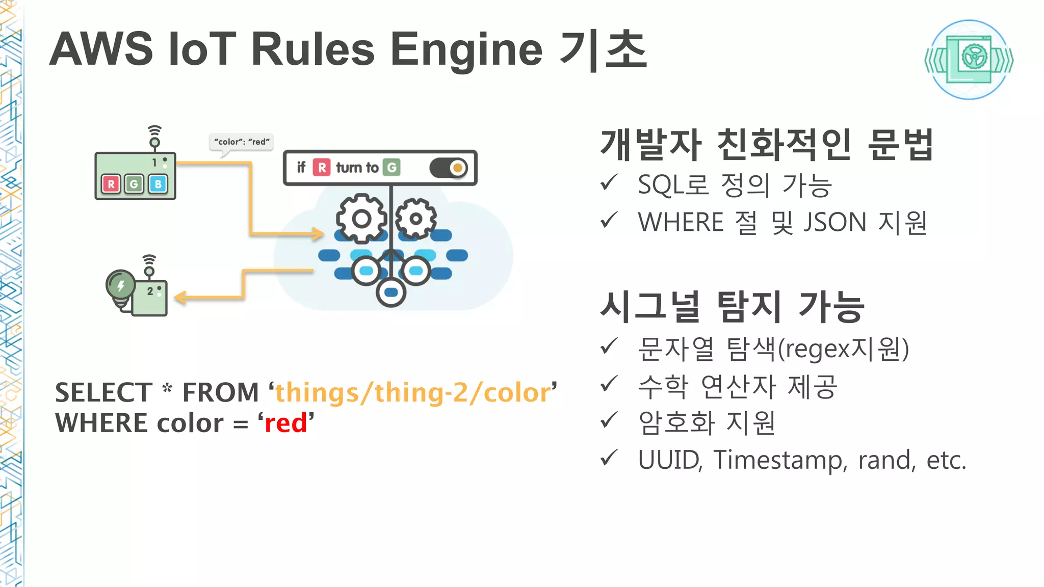 AWS IoT Rules Engine 기초
개발자 친화적인 문법
ü  SQL로 정의 가능
ü  WHERE 절 및 JSON 지원

시그널 탐지 가능 
ü  문자열 탐색(regex지원)
ü  수학 연산자 제공
ü  암호화 지원
ü  UUID, Timestamp, rand, etc.
SELECT * FROM ‘things/thing-2/color’
WHERE color = ‘red’
 