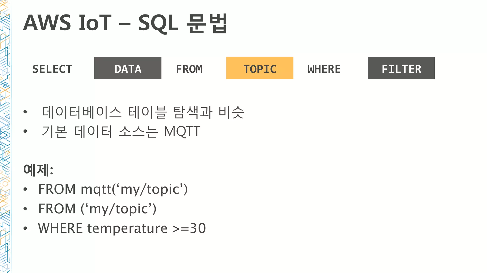 AWS IoT – SQL 문법
SELECT	 DATA	 FROM	 TOPIC	 WHERE	 FILTER	
•  데이터베이스 테이블 탐색과 비슷
•  기본 데이터 소스는 MQTT
예제:
•  FROM mqtt(‘my/topic’)
•  FROM (‘my/topic’)
•  WHERE temperature >=30
 