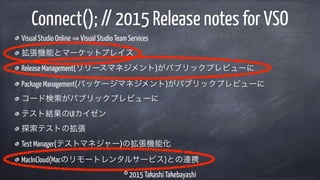© 2015 Takashi Takebayashi
Visual Studio Online Visual Studio Team Services
拡張機能とマーケットプレイス
Release Management(リリースマネジメント)がパブリックプレビューに
Package Management(パッケージマネジメント)がパブリックプレビューに
コード検索がパブリックプレビューに
テスト結果のUIカイゼン
探索テストの拡張
Test Manager(テストマネジャー)の拡張機能化
MacInCloud(Macのリモートレンタルサービス)との連携
Connect(); // 2015 Release notes for VSO
 
